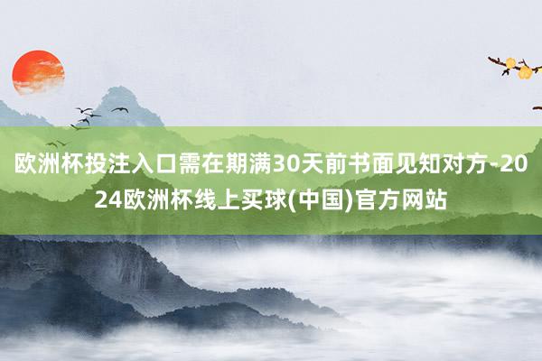 欧洲杯投注入口需在期满30天前书面见知对方-2024欧洲杯线上买球(中国)官方网站