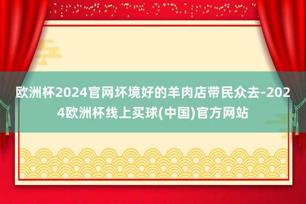 欧洲杯2024官网坏境好的羊肉店带民众去-2024欧洲杯线上买球(中国)官方网站