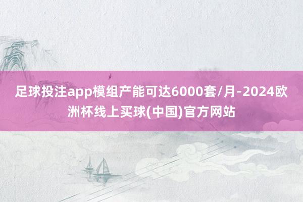 足球投注app模组产能可达6000套/月-2024欧洲杯线上买球(中国)官方网站