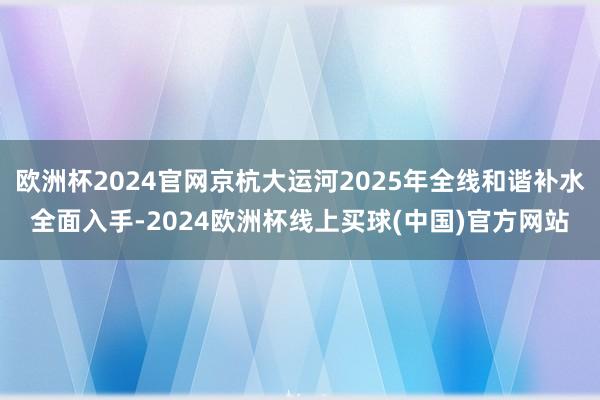 欧洲杯2024官网京杭大运河2025年全线和谐补水全面入手-2024欧洲杯线上买球(中国)官方网站