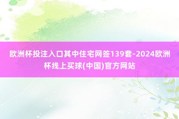 欧洲杯投注入口其中住宅网签139套-2024欧洲杯线上买球(中国)官方网站