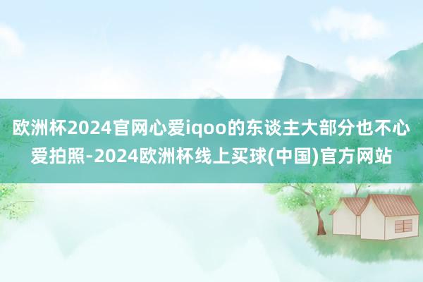欧洲杯2024官网心爱iqoo的东谈主大部分也不心爱拍照-2024欧洲杯线上买球(中国)官方网站