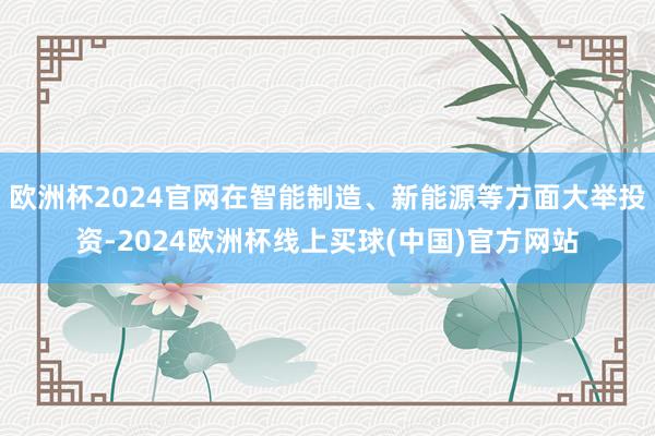欧洲杯2024官网在智能制造、新能源等方面大举投资-2024欧洲杯线上买球(中国)官方网站