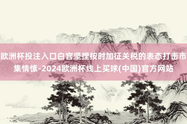 欧洲杯投注入口白宫坚捏按时加征关税的表态打击市集情愫-2024欧洲杯线上买球(中国)官方网站
