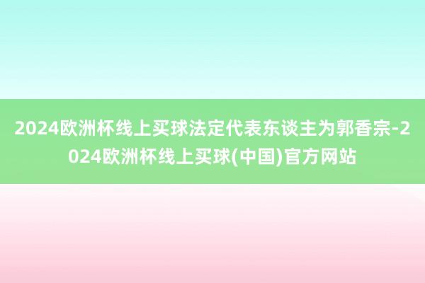 2024欧洲杯线上买球法定代表东谈主为郭香宗-2024欧洲杯线上买球(中国)官方网站