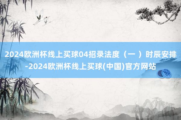 2024欧洲杯线上买球04招录法度（一 ）时辰安排-2024欧洲杯线上买球(中国)官方网站