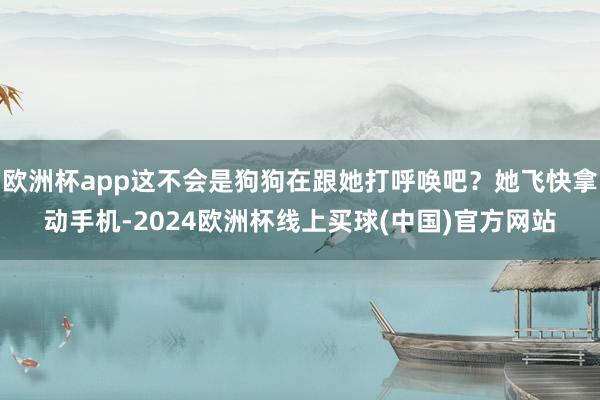 欧洲杯app这不会是狗狗在跟她打呼唤吧？她飞快拿动手机-2024欧洲杯线上买球(中国)官方网站