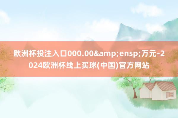 欧洲杯投注入口000.00&ensp;万元-2024欧洲杯线上买球(中国)官方网站