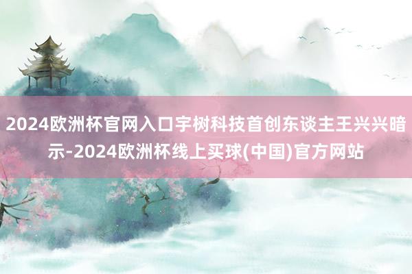 2024欧洲杯官网入口宇树科技首创东谈主王兴兴暗示-2024欧洲杯线上买球(中国)官方网站