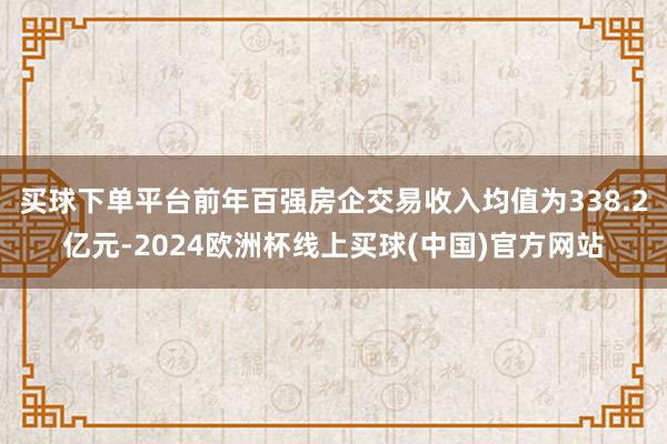 买球下单平台前年百强房企交易收入均值为338.2亿元-2024欧洲杯线上买球(中国)官方网站