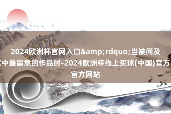 2024欧洲杯官网入口&rdquo;当被问及展览中最留意的作品时-2024欧洲杯线上买球(中国)官方网站