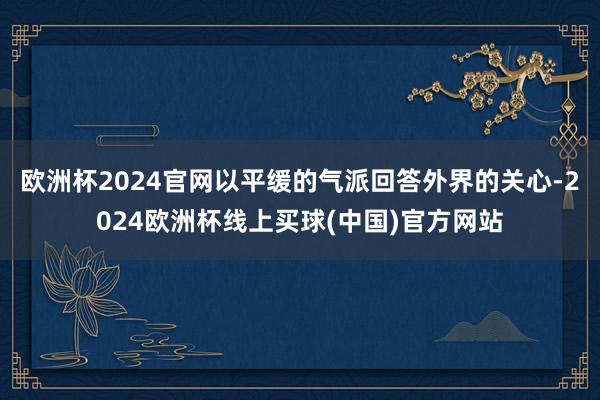 欧洲杯2024官网以平缓的气派回答外界的关心-2024欧洲杯线上买球(中国)官方网站