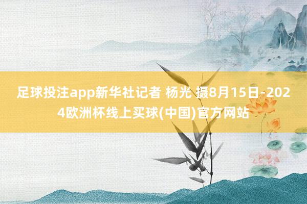 足球投注app新华社记者 杨光 摄8月15日-2024欧洲杯线上买球(中国)官方网站