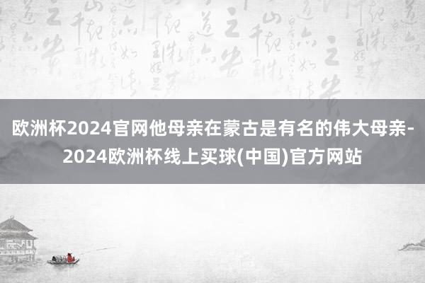 欧洲杯2024官网他母亲在蒙古是有名的伟大母亲-2024欧洲杯线上买球(中国)官方网站