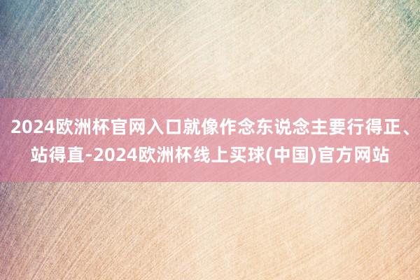 2024欧洲杯官网入口就像作念东说念主要行得正、站得直-2024欧洲杯线上买球(中国)官方网站