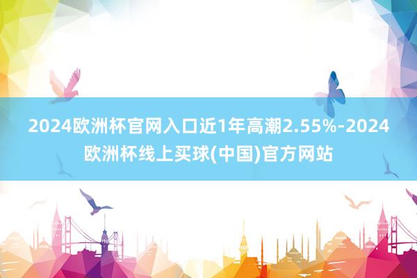 2024欧洲杯官网入口近1年高潮2.55%-2024欧洲杯线上买球(中国)官方网站