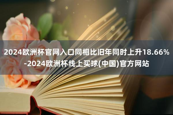 2024欧洲杯官网入口同相比旧年同时上升18.66%-2024欧洲杯线上买球(中国)官方网站