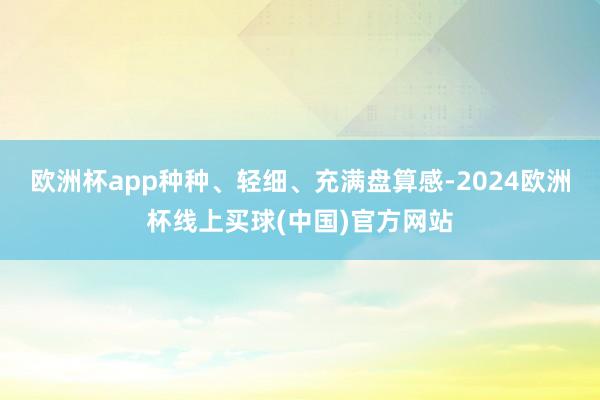 欧洲杯app种种、轻细、充满盘算感-2024欧洲杯线上买球(中国)官方网站