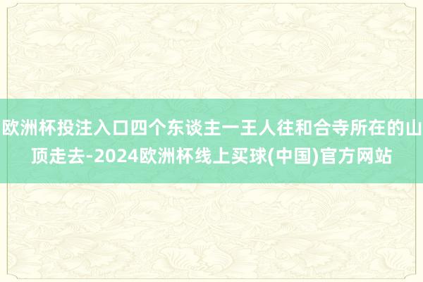 欧洲杯投注入口四个东谈主一王人往和合寺所在的山顶走去-2024欧洲杯线上买球(中国)官方网站