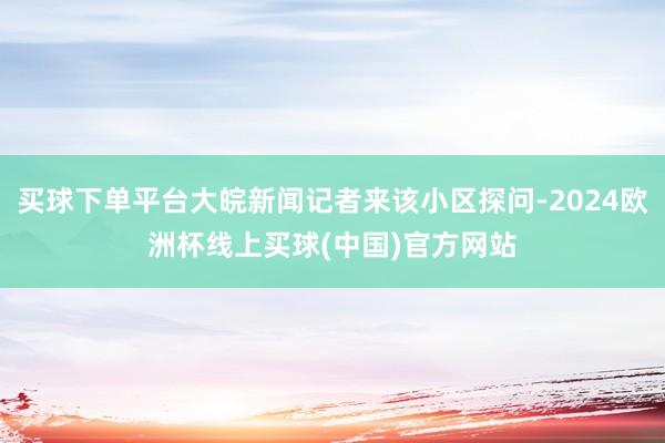 买球下单平台大皖新闻记者来该小区探问-2024欧洲杯线上买球(中国)官方网站