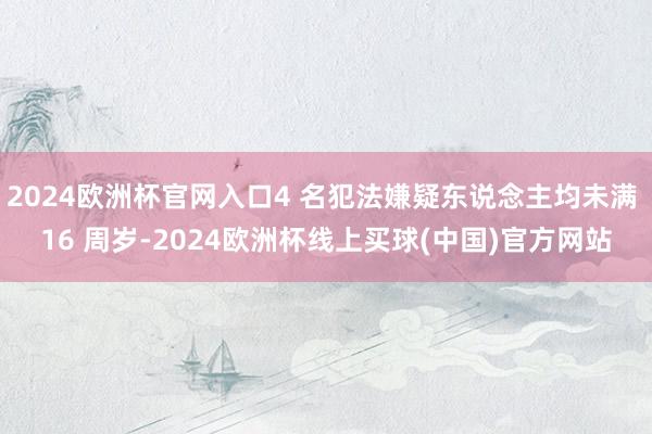 2024欧洲杯官网入口4 名犯法嫌疑东说念主均未满 16 周岁-2024欧洲杯线上买球(中国)官方网站