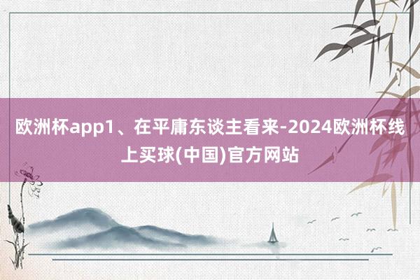 欧洲杯app1、在平庸东谈主看来-2024欧洲杯线上买球(中国)官方网站