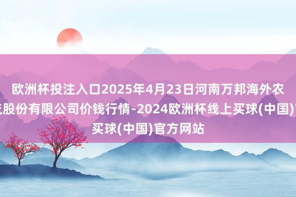 欧洲杯投注入口2025年4月23日河南万邦海外农产物物流股份有限公司价钱行情-2024欧洲杯线上买球(中国)官方网站