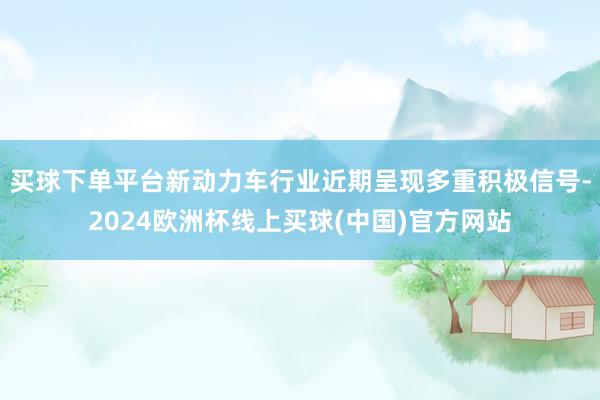 买球下单平台新动力车行业近期呈现多重积极信号-2024欧洲杯线上买球(中国)官方网站