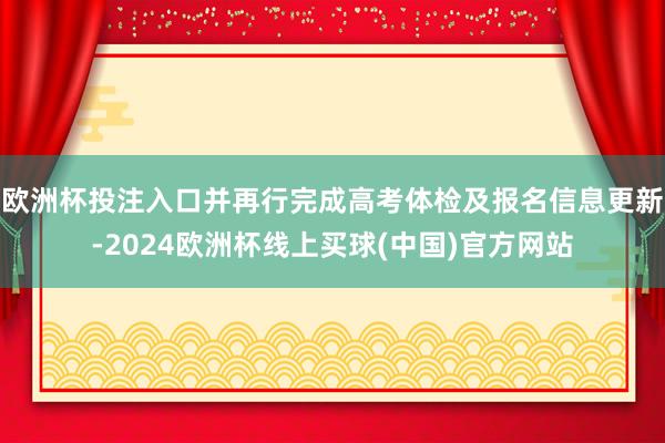 欧洲杯投注入口并再行完成高考体检及报名信息更新-2024欧洲杯线上买球(中国)官方网站