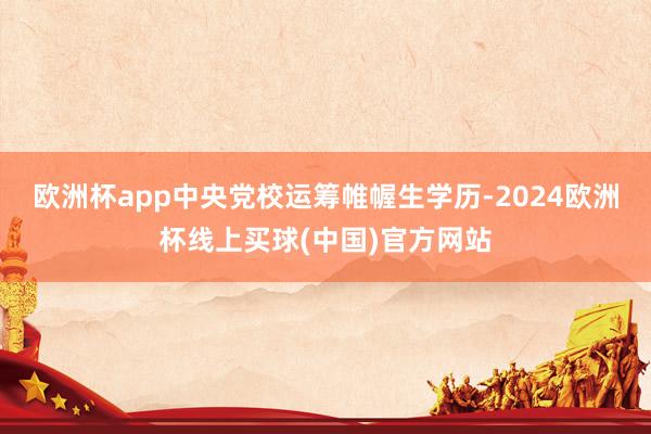 欧洲杯app中央党校运筹帷幄生学历-2024欧洲杯线上买球(中国)官方网站