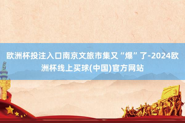 欧洲杯投注入口南京文旅市集又“爆”了-2024欧洲杯线上买球(中国)官方网站