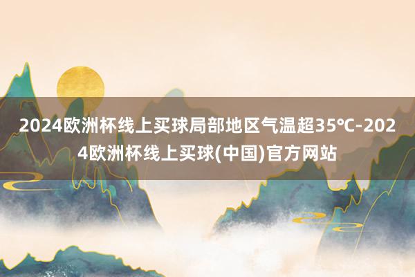 2024欧洲杯线上买球局部地区气温超35℃-2024欧洲杯线上买球(中国)官方网站