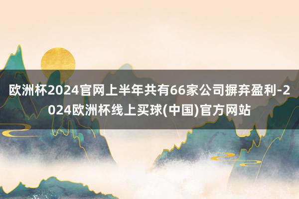 欧洲杯2024官网上半年共有66家公司摒弃盈利-2024欧洲杯线上买球(中国)官方网站