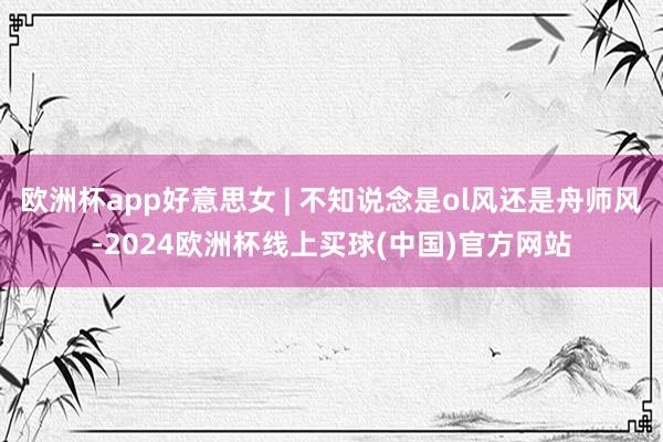 欧洲杯app好意思女 | 不知说念是ol风还是舟师风-2024欧洲杯线上买球(中国)官方网站