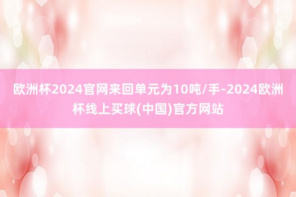 欧洲杯2024官网来回单元为10吨/手-2024欧洲杯线上买球(中国)官方网站