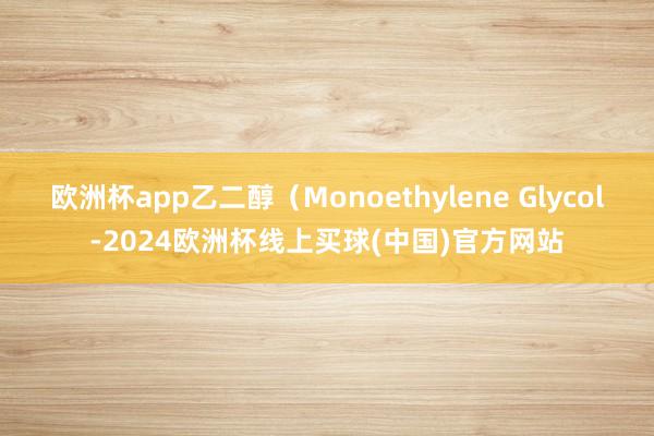欧洲杯app乙二醇（Monoethylene Glycol-2024欧洲杯线上买球(中国)官方网站