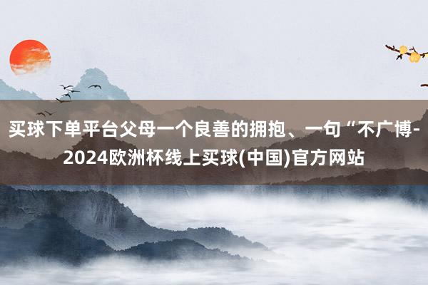 买球下单平台父母一个良善的拥抱、一句“不广博-2024欧洲杯线上买球(中国)官方网站