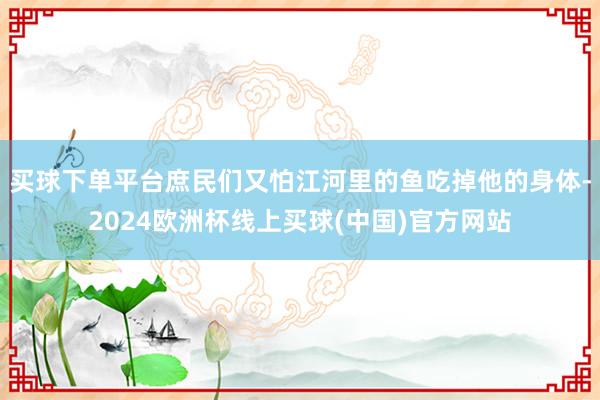买球下单平台庶民们又怕江河里的鱼吃掉他的身体-2024欧洲杯线上买球(中国)官方网站