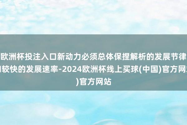 欧洲杯投注入口新动力必须总体保捏解析的发展节律和较快的发展速率-2024欧洲杯线上买球(中国)官方网站