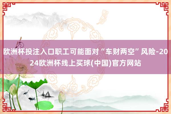 欧洲杯投注入口职工可能面对“车财两空”风险-2024欧洲杯线上买球(中国)官方网站