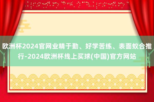 欧洲杯2024官网业精于勤、好学苦练、表面蚁合推行-2024欧洲杯线上买球(中国)官方网站
