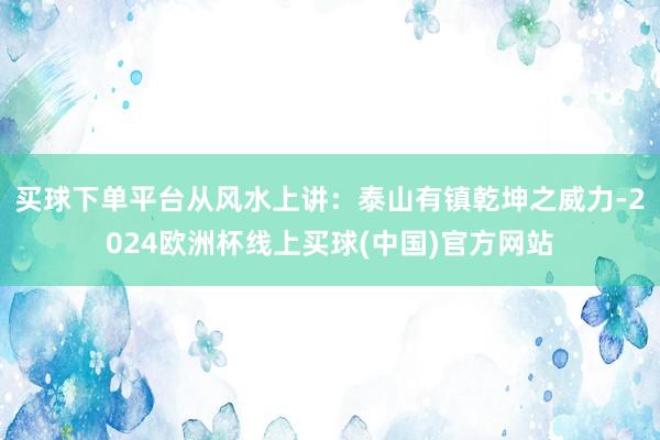 买球下单平台从风水上讲：泰山有镇乾坤之威力-2024欧洲杯线上买球(中国)官方网站