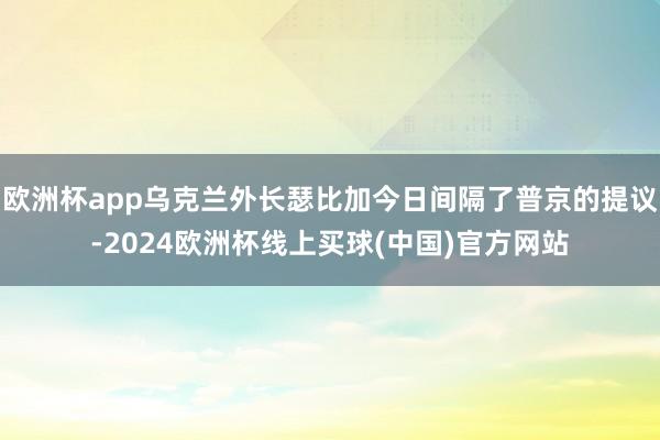 欧洲杯app乌克兰外长瑟比加今日间隔了普京的提议-2024欧洲杯线上买球(中国)官方网站