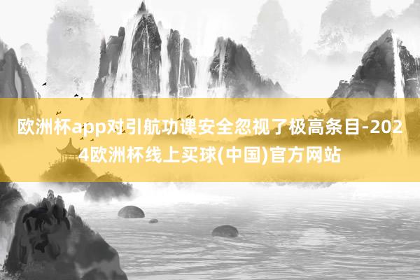 欧洲杯app对引航功课安全忽视了极高条目-2024欧洲杯线上买球(中国)官方网站
