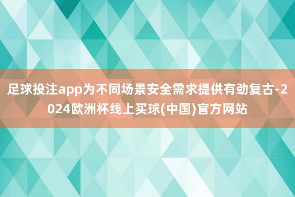 足球投注app为不同场景安全需求提供有劲复古-2024欧洲杯线上买球(中国)官方网站