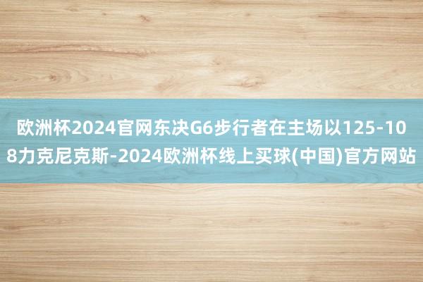 欧洲杯2024官网东决G6步行者在主场以125-108力克尼克斯-2024欧洲杯线上买球(中国)官方网站