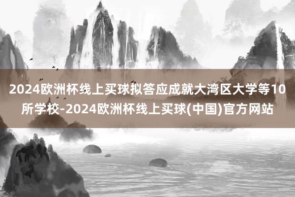 2024欧洲杯线上买球拟答应成就大湾区大学等10所学校-2024欧洲杯线上买球(中国)官方网站