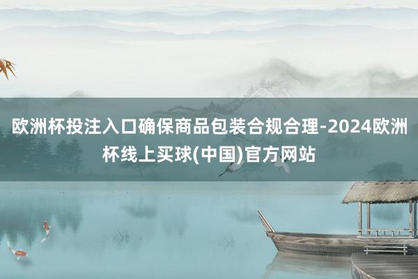 欧洲杯投注入口确保商品包装合规合理-2024欧洲杯线上买球(中国)官方网站