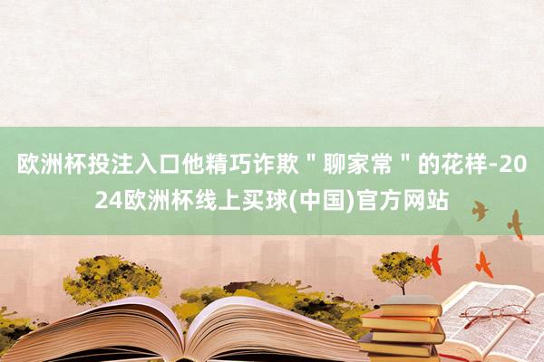 欧洲杯投注入口他精巧诈欺＂聊家常＂的花样-2024欧洲杯线上买球(中国)官方网站