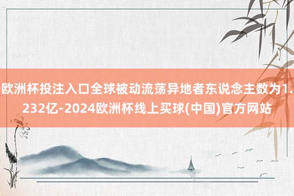 欧洲杯投注入口全球被动流荡异地者东说念主数为1.232亿-2024欧洲杯线上买球(中国)官方网站